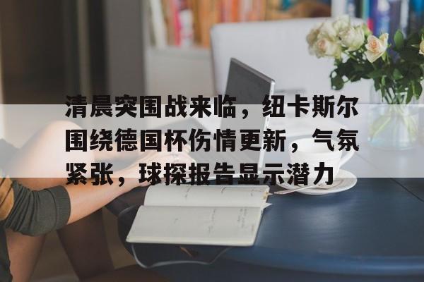 开云电竞服务-包含清晨突围战来临，纽卡斯尔围绕德国杯伤情更新，气氛紧张，球探报告显示潜力的词条